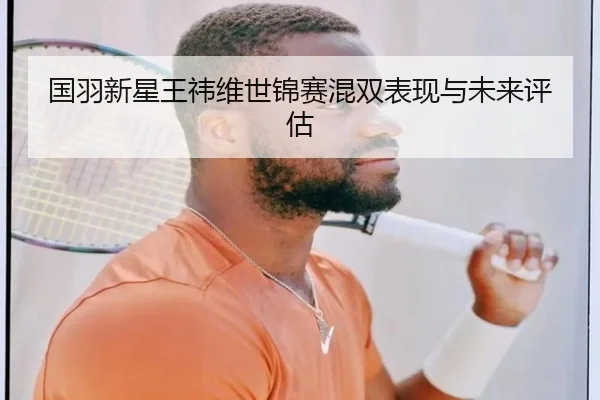 国羽新星王祎维世锦赛混双表现与未来评估
