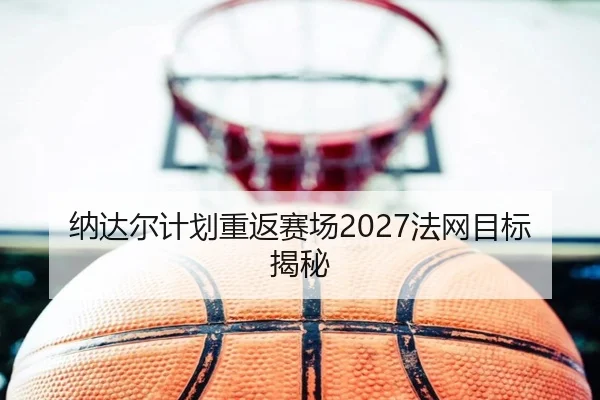 纳达尔计划重返赛场2027法网目标揭秘